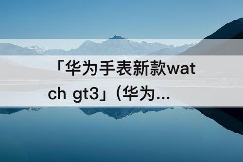 「华为手表新款watch gt3」(华为手表新款watch gt3表盘多大)