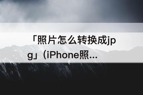 「照片怎么转换成jpg」(iPhone照片怎么转换成jpg格式)