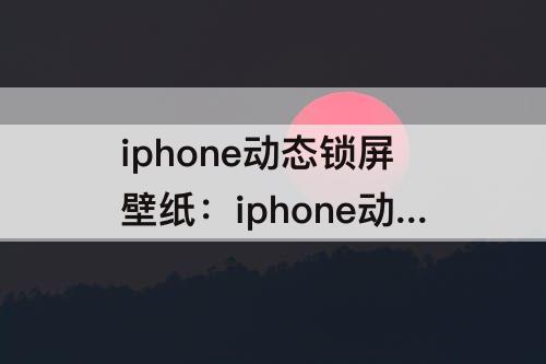 iphone动态锁屏壁纸：iphone动态锁屏壁纸自动播放