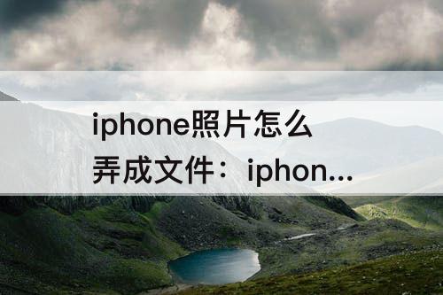 iphone照片怎么弄成文件：iphone照片怎么弄成文件发出去