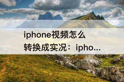 iphone视频怎么转换成实况：iphone视频怎么转换成实况照片