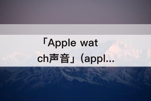 「Apple watch声音」(apple watch声音怎么调)