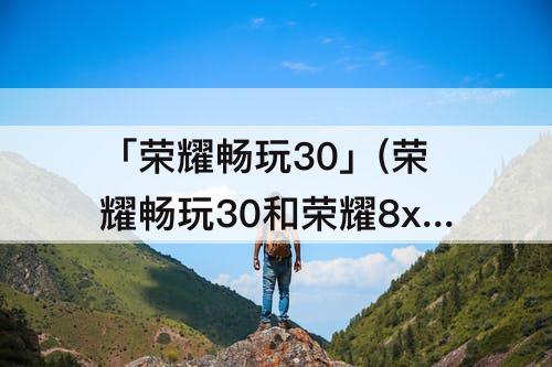 「荣耀畅玩30」(荣耀畅玩30和荣耀8x哪个好)