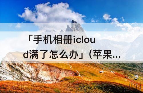 「手机相册icloud满了怎么办」(苹果手机相册icloud满了怎么办)