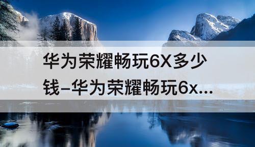 华为荣耀畅玩6X多少钱-华为荣耀畅玩6x多少钱一部