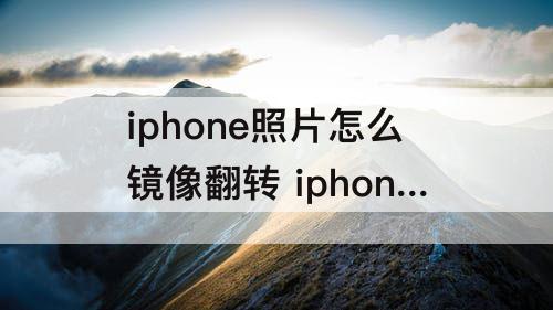 iphone照片怎么镜像翻转 iphone照片怎么镜像翻转文字可以不翻转吗