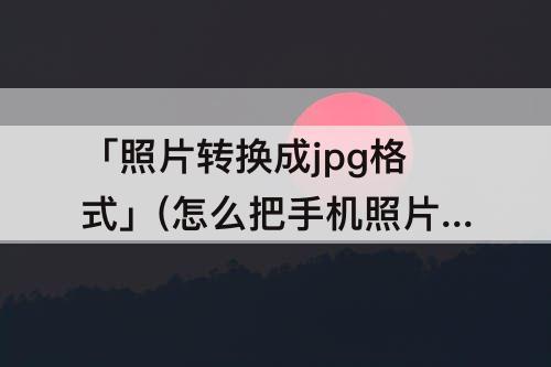 「照片转换成jpg格式」(怎么把手机照片转换成jpg格式重命名)