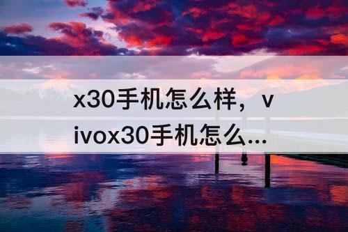 x30手机怎么样，vivox30手机怎么样 质量好么