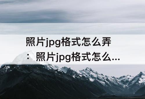 照片jpg格式怎么弄：照片jpg格式怎么弄小于190kb