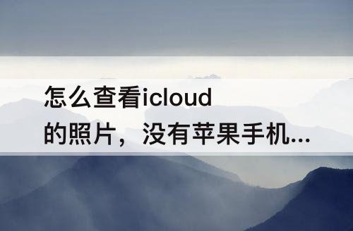 怎么查看icloud的照片，没有苹果手机怎么查看icloud的照片