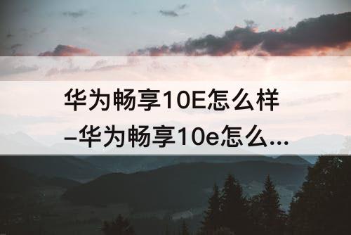 华为畅享10E怎么样-华为畅享10e怎么样分身