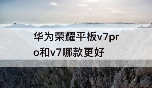 华为荣耀平板v7pro和v7哪款更好