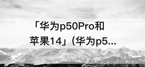 「华为p50Pro和苹果14」(华为p50pro和苹果14哪个值得买)