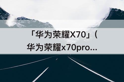 「华为荣耀X70」(华为荣耀x70pro)