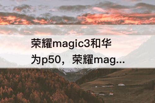 荣耀magic3和华为p50，荣耀magic3和华为P50哪个好