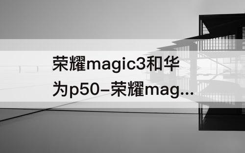 荣耀magic3和华为p50-荣耀magic3和华为p50哪个拍照好