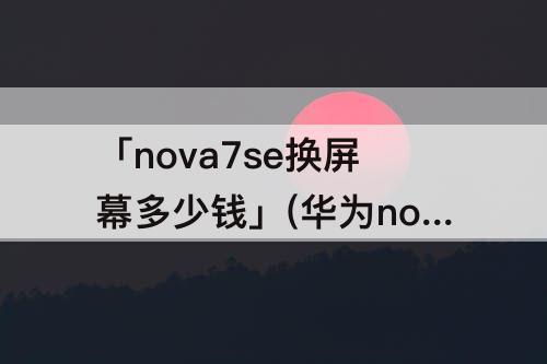 「nova7se换屏幕多少钱」(华为nova7se换屏幕多少钱)