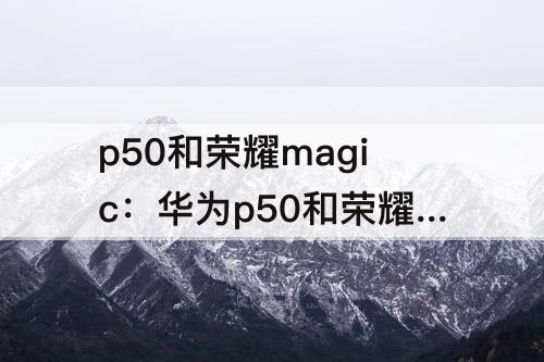 p50和荣耀magic：华为p50和荣耀magic3哪个好