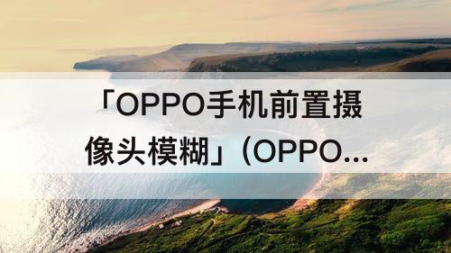 「OPPO手机前置摄像头模糊」(OPPO手机前置摄像头模糊咋办)