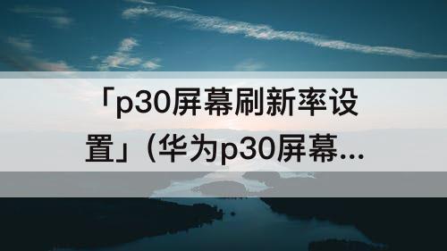 「p30屏幕刷新率设置」(华为p30屏幕刷新率设置)