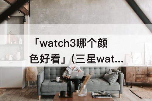 「watch3哪个颜色好看」(三星watch3哪个颜色好看)