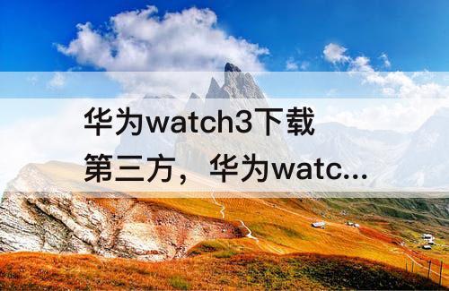 华为watch3下载第三方，华为watch3下载第三方应用adb