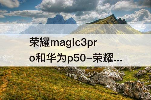 荣耀magic3pro和华为p50-荣耀magic3pro和华为p50pro